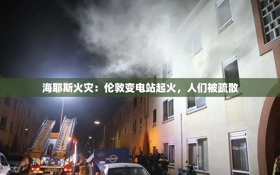 海耶斯火灾：伦敦变电站起火，人们被疏散